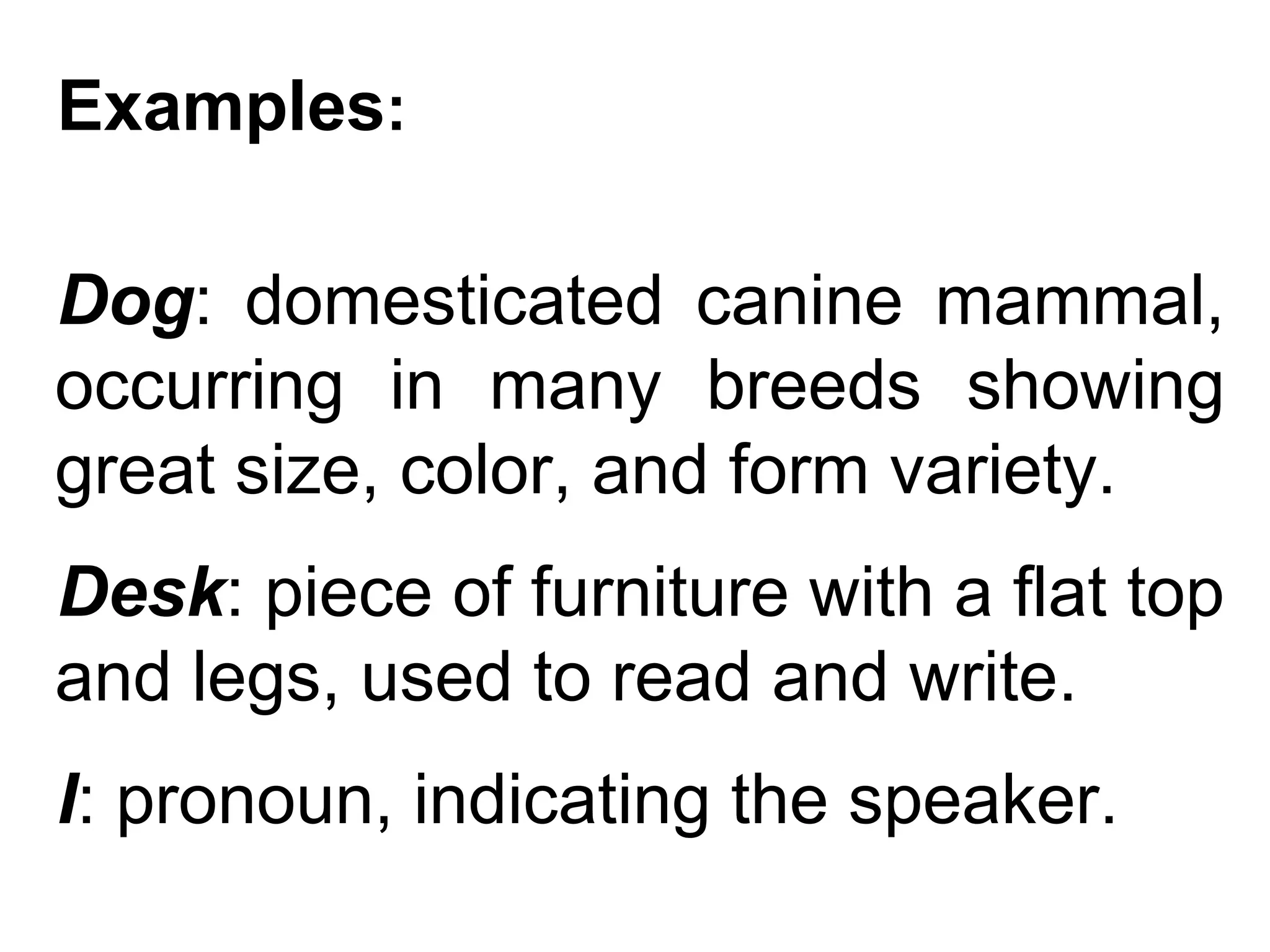 Examples:

Dog: domesticated canine mammal,
occurring in many breeds showing
great size, color, and form variety.
Desk: piece of furniture with a flat top
and legs, used to read and write.
I: pronoun, indicating the speaker.
 