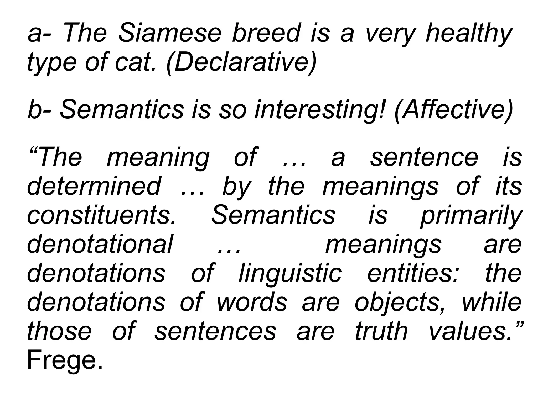 a- The Siamese breed is a very healthy
type of cat. (Declarative)
b- Semantics is so interesting! (Affective)
“The meaning of … a sentence is
determined … by the meanings of its
constituents. Semantics is primarily
denotational   …       meanings     are
denotations of linguistic entities: the
denotations of words are objects, while
those of sentences are truth values.”
Frege.
 