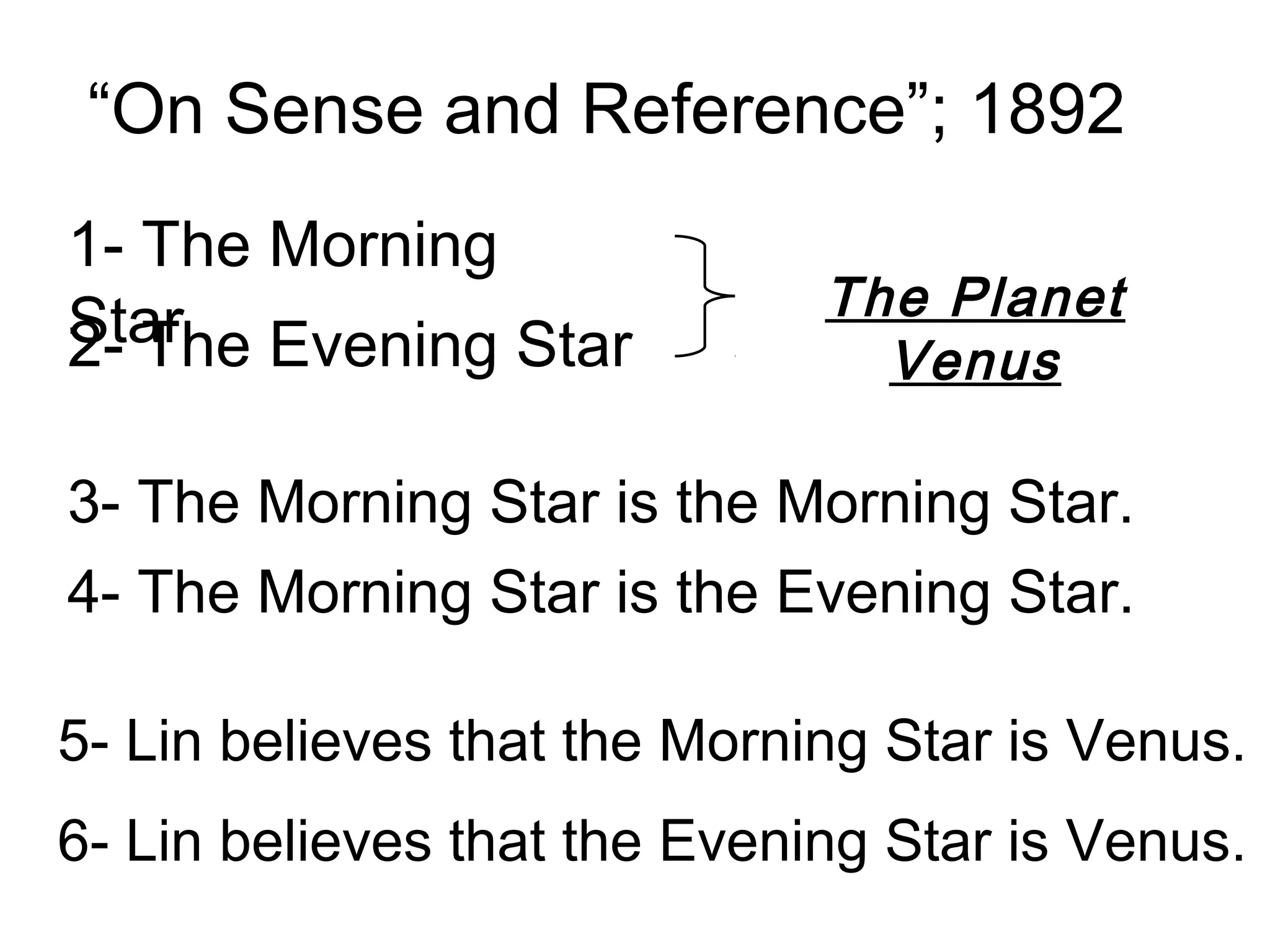 “On Sense and Reference”; 1892
1- The Morning
Star Evening Star             The Planet
2- The                          Venus

3- The Morning Star is the Morning Star.
4- The Morning Star is the Evening Star.

5- Lin believes that the Morning Star is Venus.
6- Lin believes that the Evening Star is Venus.
 