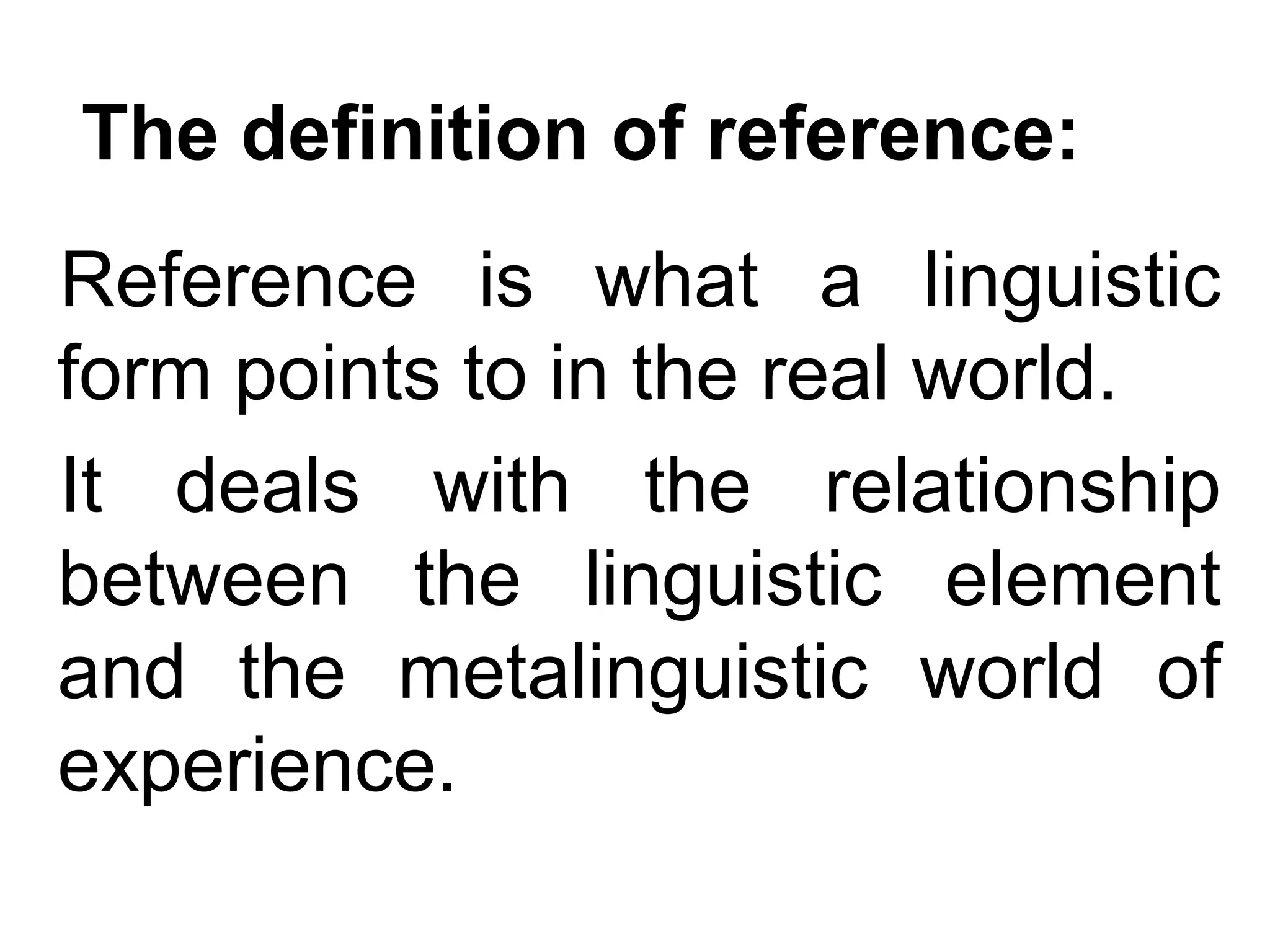 The definition of reference:
Reference is what a linguistic
form points to in the real world.
It deals with the relationship
between the linguistic element
and the metalinguistic world of
experience.
 