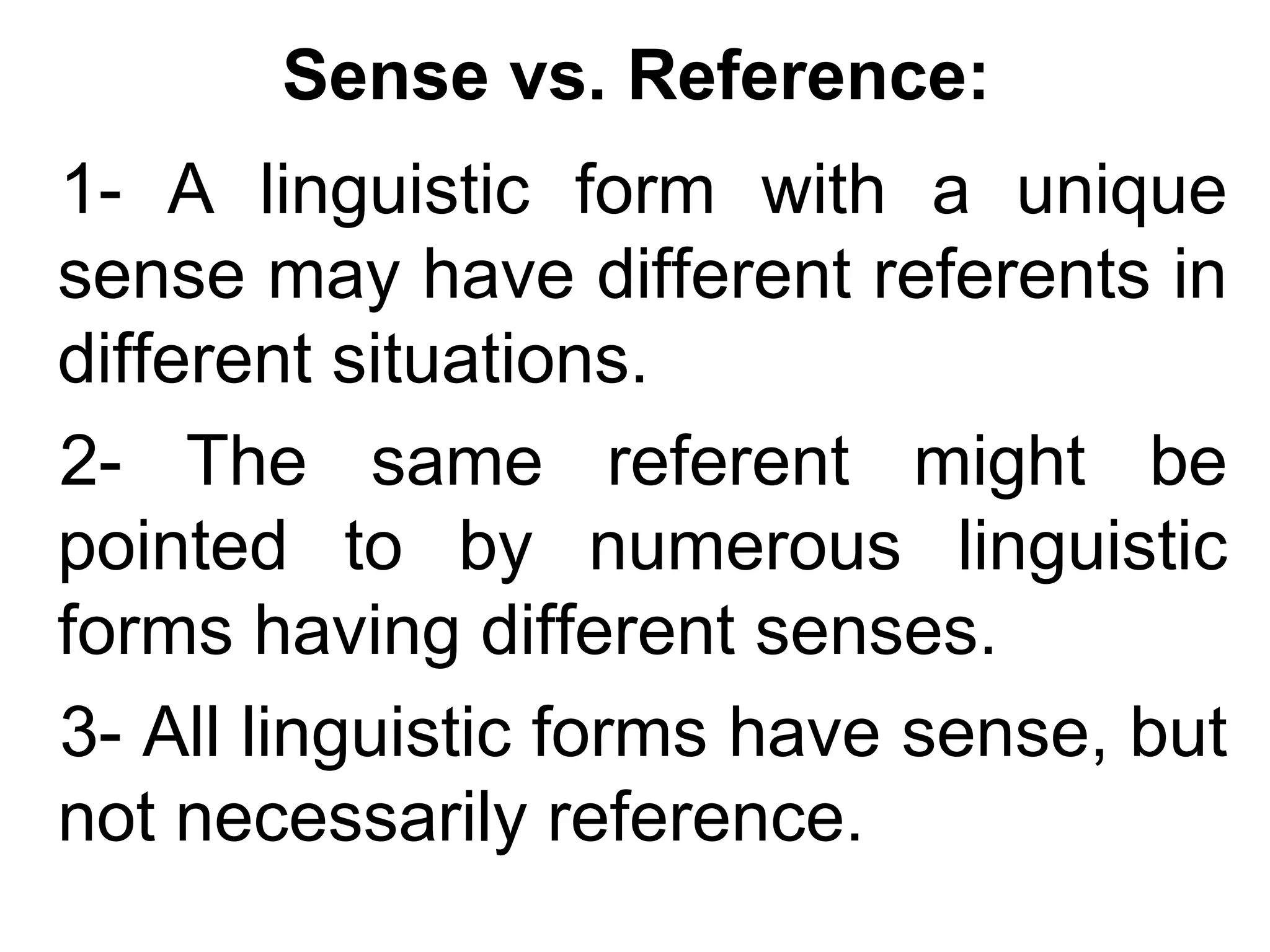 Sense vs. Reference:
1- A linguistic form with a unique
sense may have different referents in
different situations.
2- The same referent might be
pointed to by numerous linguistic
forms having different senses.
3- All linguistic forms have sense, but
not necessarily reference.
 