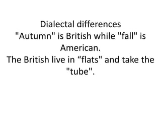 Dialectal differences
"Autumn" is British while "fall" is
American.
The British live in “flats" and take the
"tube".
 