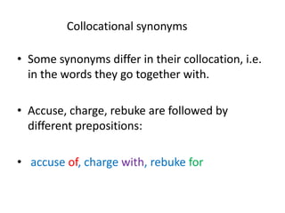 Collocational synonyms
• Some synonyms differ in their collocation, i.e.
in the words they go together with.
• Accuse, charge, rebuke are followed by
different prepositions:
• accuse of, charge with, rebuke for
 