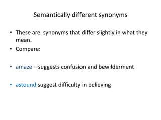 Semantically different synonyms
• These are synonyms that differ slightly in what they
mean.
• Compare:
• amaze – suggests confusion and bewilderment
• astound suggest difficulty in believing
 