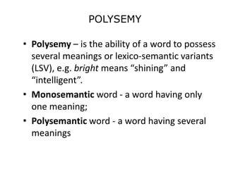 POLYSEMY
• Polysemy – is the ability of a word to possess
several meanings or lexico-semantic variants
(LSV), e.g. bright means “shining” and
“intelligent”.
• Monosemantic word - a word having only
one meaning;
• Polysemantic word - a word having several
meanings
 