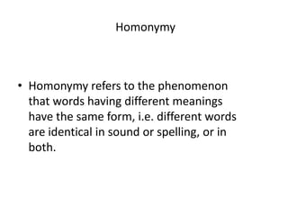 Homonymy
• Homonymy refers to the phenomenon
that words having different meanings
have the same form, i.e. different words
are identical in sound or spelling, or in
both.
 