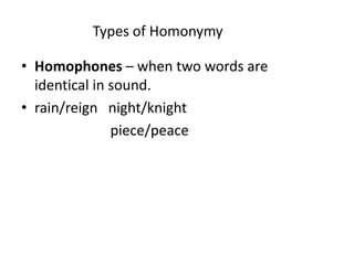 Types of Homonymy
• Homophones – when two words are
identical in sound.
• rain/reign night/knight
piece/peace
 