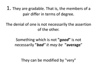 1. They are gradable. That is, the members of a
pair differ in terms of degree.
The denial of one is not necessarily the assertion
of the other.
Something which is not "good" is not
necessarily "bad” it may be "average”
They can be modified by "very"
 