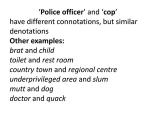 ‘Police officer’ and ‘cop’
have different connotations, but similar
denotations
Other examples:
brat and child
toilet and rest room
country town and regional centre
underprivileged area and slum
mutt and dog
doctor and quack
 