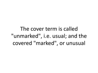 The cover term is called
"unmarked", i.e. usual; and the
covered "marked", or unusual
 