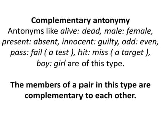 Complementary antonymy
Antonyms like alive: dead, male: female,
present: absent, innocent: guilty, odd: even,
pass: fail ( a test ), hit: miss ( a target ),
boy: girl are of this type.
The members of a pair in this type are
complementary to each other.
 