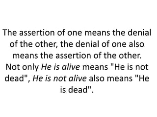 The assertion of one means the denial
of the other, the denial of one also
means the assertion of the other.
Not only He is alive means "He is not
dead", He is not alive also means "He
is dead".
 