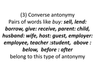 (3) Converse antonymy
Pairs of words like buy: sell, lend:
borrow, give: receive, parent: child,
husband: wife, host: guest, employer:
employee, teacher :student, above :
below, before : after
belong to this type of antonymy
 