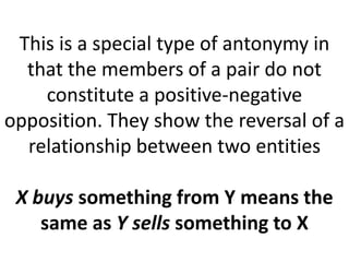 This is a special type of antonymy in
that the members of a pair do not
constitute a positive-negative
opposition. They show the reversal of a
relationship between two entities
X buys something from Y means the
same as Y sells something to X
 