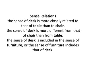 Sense Relations
the sense of desk is more closely related to
that of table than to chair.
the sense of desk is more different from that
of chair than from table.
the sense of desk is included in the sense of
furniture, or the sense of furniture includes
that of desk.
 