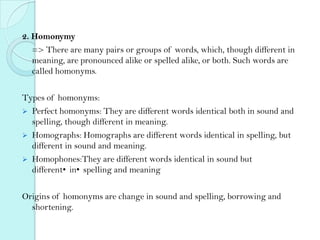 2. Homonymy
=> There are many pairs or groups of words, which, though different in
meaning, are pronounced alike or spelled alike, or both. Such words are
called homonyms.
Types of homonyms:
 Perfect homonyms: They are different words identical both in sound and
spelling, though different in meaning.
 Homographs: Homographs are different words identical in spelling, but
different in sound and meaning.
 Homophones:They are different words identical in sound but
different•in•spelling and meaning

Origins of homonyms are change in sound and spelling, borrowing and
shortening.

 