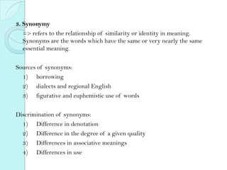 3. Synonymy
=> refers to the relationship of similarity or identity in meaning.
Synonyms are the words which have the same or very nearly the same
essential meaning.
Sources of synonyms:
1) borrowing
2) dialects and regional English
3) figurative and euphemistic use of words
Discrimination of synonyms:
1) Difference in denotation
2) Difference in the degree of a given quality
3) Differences in associative meanings
4) Differences in use

 