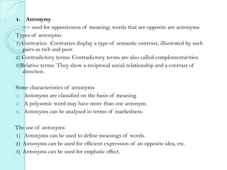 4． Antonymy
=> used for oppositeness of meaning; words that are opposite are antonyms.
Types of antonyms
1) Contraries: Contraries display a type of semantic contrast, illustrated by such
pairs as rich and poor.
2) Contradictory terms: Contradictory terms are also called complementarities.
3)Relative terms: They show a reciprocal social relationship and a contrast of
direction.
Some characteristics of antonyms
1) Antonyms are classified on the basis of meaning
2) A polysemic word may have more than one antonym.
3) Antonyms can be analysed in terms of markedness.
The use of antonyms
1) Antonyms can be used to define meanings of words.
2) Antonyms can be used for efficient expression of an opposite idea, etc.
3) Antonyms can be used for emphatic effect.

 