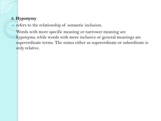 5. Hyponymy
refers to the relationship of semantic inclusion.
Words with more specific meaning or narrower meaning are
hyponyms, while words with more inclusive or general meanings are
superordinate terms. The status either as superordinate or subordinate is
only relative.

 