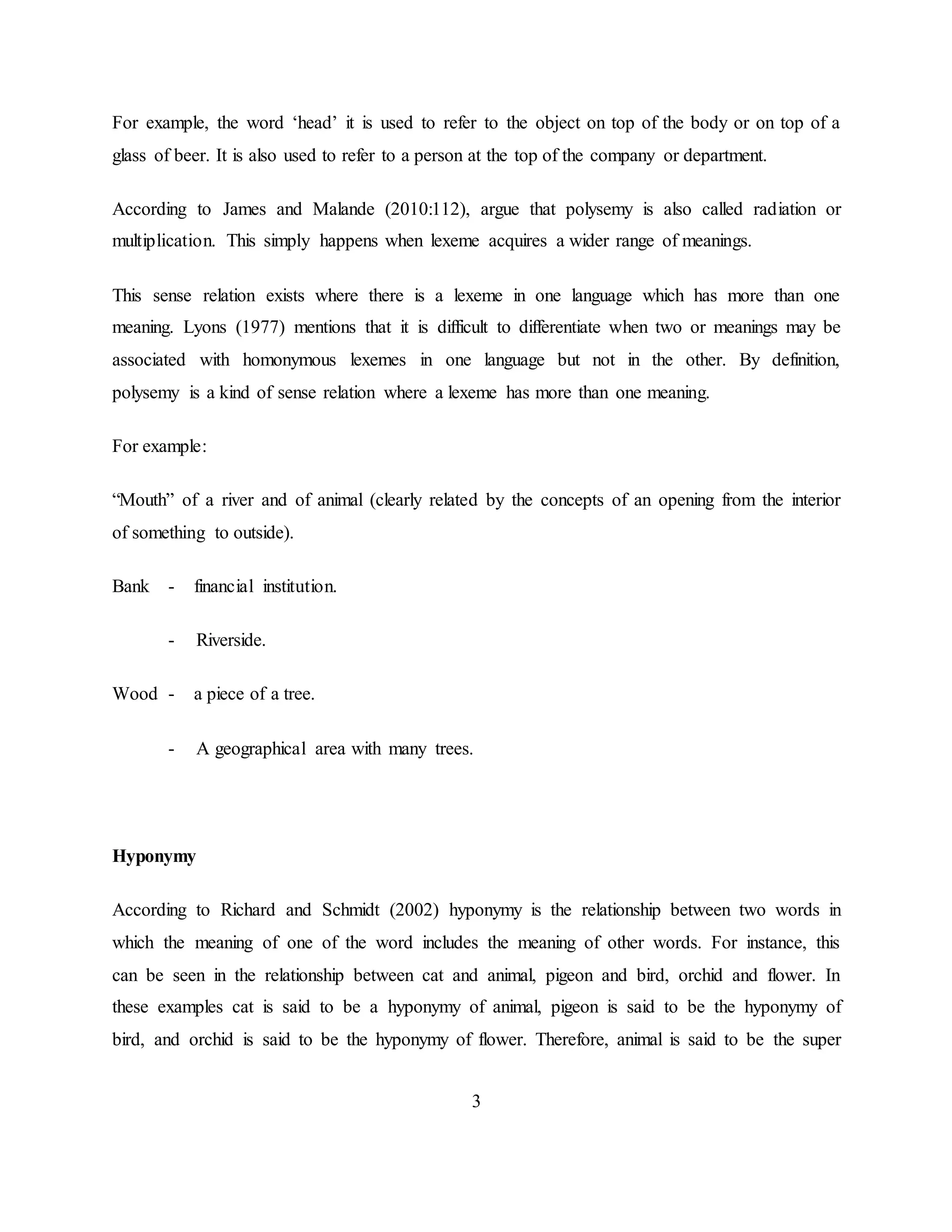 3
For example, the word ‘head’ it is used to refer to the object on top of the body or on top of a
glass of beer. It is also used to refer to a person at the top of the company or department.
According to James and Malande (2010:112), argue that polysemy is also called radiation or
multiplication. This simply happens when lexeme acquires a wider range of meanings.
This sense relation exists where there is a lexeme in one language which has more than one
meaning. Lyons (1977) mentions that it is difficult to differentiate when two or meanings may be
associated with homonymous lexemes in one language but not in the other. By definition,
polysemy is a kind of sense relation where a lexeme has more than one meaning.
For example:
“Mouth” of a river and of animal (clearly related by the concepts of an opening from the interior
of something to outside).
Bank - financial institution.
- Riverside.
Wood - a piece of a tree.
- A geographical area with many trees.
Hyponymy
According to Richard and Schmidt (2002) hyponymy is the relationship between two words in
which the meaning of one of the word includes the meaning of other words. For instance, this
can be seen in the relationship between cat and animal, pigeon and bird, orchid and flower. In
these examples cat is said to be a hyponymy of animal, pigeon is said to be the hyponymy of
bird, and orchid is said to be the hyponymy of flower. Therefore, animal is said to be the super
 