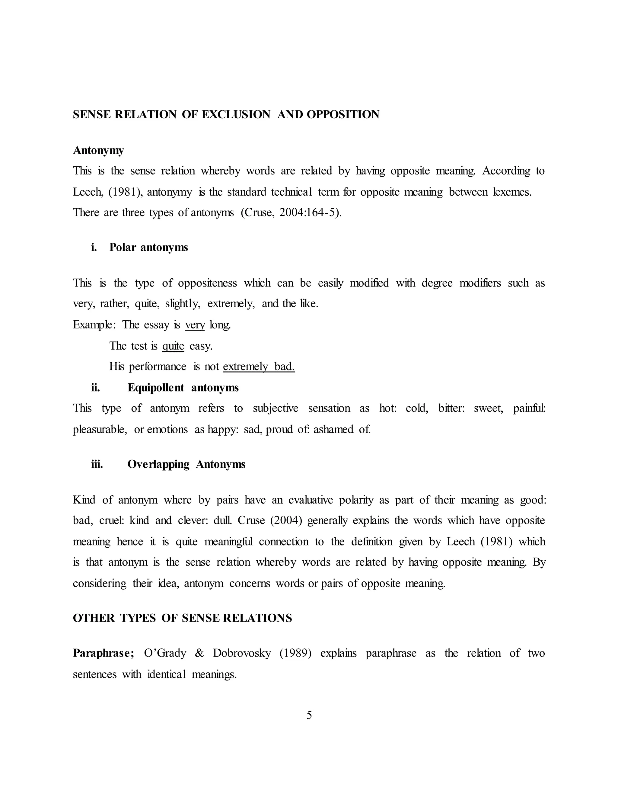 5
SENSE RELATION OF EXCLUSION AND OPPOSITION
Antonymy
This is the sense relation whereby words are related by having opposite meaning. According to
Leech, (1981), antonymy is the standard technical term for opposite meaning between lexemes.
There are three types of antonyms (Cruse, 2004:164-5).
i. Polar antonyms
This is the type of oppositeness which can be easily modified with degree modifiers such as
very, rather, quite, slightly, extremely, and the like.
Example: The essay is very long.
The test is quite easy.
His performance is not extremely bad.
ii. Equipollent antonyms
This type of antonym refers to subjective sensation as hot: cold, bitter: sweet, painful:
pleasurable, or emotions as happy: sad, proud of: ashamed of.
iii. Overlapping Antonyms
Kind of antonym where by pairs have an evaluative polarity as part of their meaning as good:
bad, cruel: kind and clever: dull. Cruse (2004) generally explains the words which have opposite
meaning hence it is quite meaningful connection to the definition given by Leech (1981) which
is that antonym is the sense relation whereby words are related by having opposite meaning. By
considering their idea, antonym concerns words or pairs of opposite meaning.
OTHER TYPES OF SENSE RELATIONS
Paraphrase; O’Grady & Dobrovosky (1989) explains paraphrase as the relation of two
sentences with identical meanings.
 