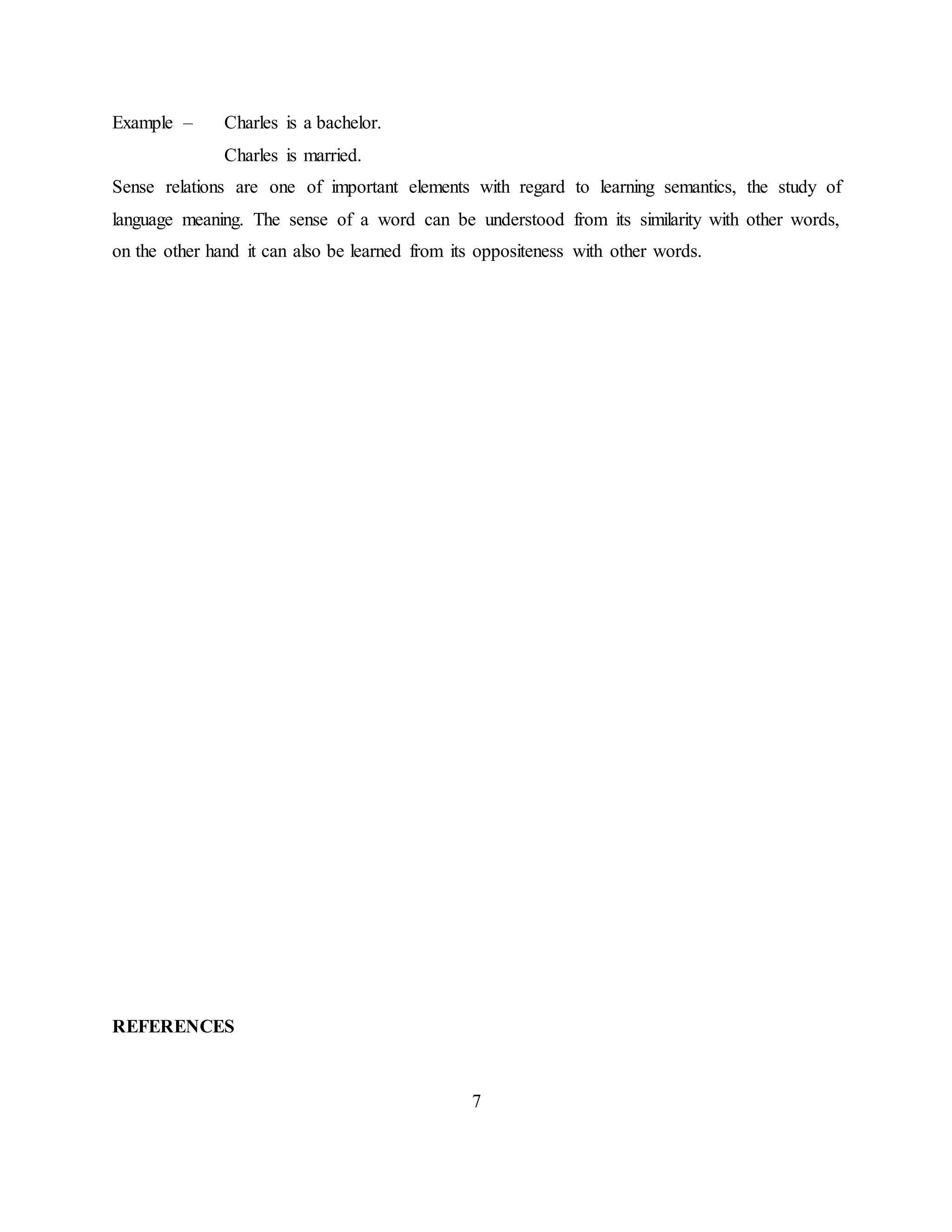 7
Example – Charles is a bachelor.
Charles is married.
Sense relations are one of important elements with regard to learning semantics, the study of
language meaning. The sense of a word can be understood from its similarity with other words,
on the other hand it can also be learned from its oppositeness with other words.
REFERENCES
 