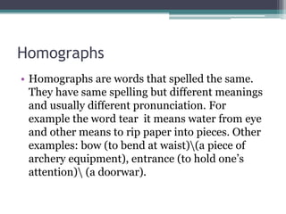 Homographs
• Homographs are words that spelled the same.
They have same spelling but different meanings
and usually different pronunciation. For
example the word tear it means water from eye
and other means to rip paper into pieces. Other
examples: bow (to bend at waist)(a piece of
archery equipment), entrance (to hold one’s
attention) (a doorwar).
 