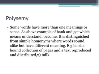 Polysemy
• Some words have more than one meanings or
sense. As above example of bank and get which
means understand, become. It is distinguished
from simple homonyms where words sound
alike but have different meaning. E.g book a
bound collection of pages and a text reproduced
and distributed,2) milk.
 