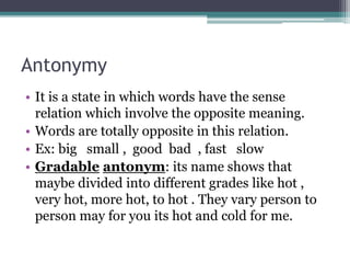 Antonymy
• It is a state in which words have the sense
relation which involve the opposite meaning.
• Words are totally opposite in this relation.
• Ex: big small , good bad , fast slow
• Gradable antonym: its name shows that
maybe divided into different grades like hot ,
very hot, more hot, to hot . They vary person to
person may for you its hot and cold for me.
 