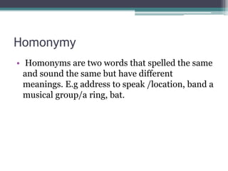 Homonymy
• Homonyms are two words that spelled the same
and sound the same but have different
meanings. E.g address to speak /location, band a
musical group/a ring, bat.
 
