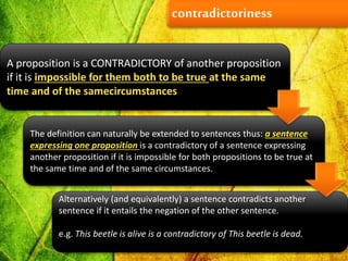 contradictoriness
A proposition is a CONTRADICTORY of another proposition
if it is impossible for them both to be true at the same
time and of the samecircumstances
The definition can naturally be extended to sentences thus: a sentence
expressing one proposition is a contradictory of a sentence expressing
another proposition if it is impossible for both propositions to be true at
the same time and of the same circumstances.
Alternatively (and equivalently) a sentence contradicts another
sentence if it entails the negation of the other sentence.
e.g. This beetle is alive is a contradictory of This beetle is dead.
 