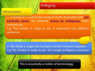 Ambiguity
1- A sentence is a particular string of words associated with one
particular sense →a sentence cannot be ambiguous Some
semanticists
E.g. The chicken is ready to eat → represents two different
sentences
2- We adopt a usage that has been current inrecent Linguistic
E.g The chicken is ready to eat →is a single ambiguous sentence
This is essentially a matter of terminology.
Defining ‘sentence
 