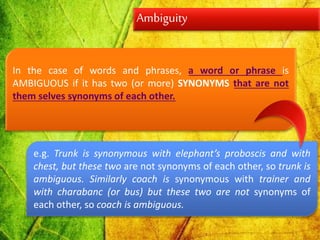 Ambiguity
In the case of words and phrases, a word or phrase is
AMBIGUOUS if it has two (or more) SYNONYMS that are not
them selves synonyms of each other.
e.g. Trunk is synonymous with elephant’s proboscis and with
chest, but these two are not synonyms of each other, so trunk is
ambiguous. Similarly coach is synonymous with trainer and
with charabanc (or bus) but these two are not synonyms of
each other, so coach is ambiguous.
 