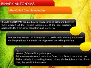 BINARY ANTONYMS
BINARY ANTONYMS are predicates which come in pairs and between
them exhaust all the relevant possibilities. If the one predicate is
applicable, then the other cannot be, and vice versa.
Another way to view this is to say that a predicate is a binary antonym of
another predicate if it entails the negative of the other predicate.
E.g.
true and false are binary antonyms.
If a sentence is true, it cannot be false. If it is false, it cannot be true.
Alternatively, if something is true, this entails that it is not false. If it is
false, this entails it is not true.
Also CalledComplementarity
 