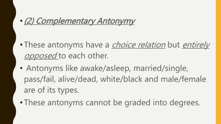 •(2) Complementary Antonymy
•These antonyms have a choice relation but entirely
opposed to each other.
• Antonyms like awake/asleep, married/single,
pass/fail, alive/dead, white/black and male/female
are of its types.
•These antonyms cannot be graded into degrees.
 