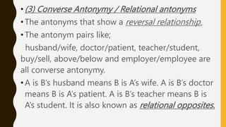 • (3) Converse Antonymy / Relational antonyms
• The antonyms that show a reversal relationship.
• The antonym pairs like;
husband/wife, doctor/patient, teacher/student,
buy/sell, above/below and employer/employee are
all converse antonymy.
•A is B’s husband means B is A’s wife. A is B’s doctor
means B is A’s patient. A is B’s teacher means B is
A’s student. It is also known as relational opposites.
 