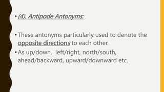 •(4). Antipode Antonyms:
•These antonyms particularly used to denote the
opposite directions to each other.
•As up/down, left/right, north/south,
ahead/backward, upward/downward etc.
 