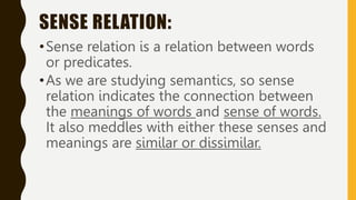 SENSE RELATION:
•Sense relation is a relation between words
or predicates.
•As we are studying semantics, so sense
relation indicates the connection between
the meanings of words and sense of words.
It also meddles with either these senses and
meanings are similar or dissimilar.
 