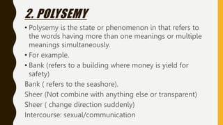 2. POLYSEMY
• Polysemy is the state or phenomenon in that refers to
the words having more than one meanings or multiple
meanings simultaneously.
• For example.
• Bank (refers to a building where money is yield for
safety)
Bank ( refers to the seashore).
Sheer (Not combine with anything else or transparent)
Sheer ( change direction suddenly)
Intercourse: sexual/communication
 