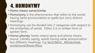 4. HOMONYMY
• Homo means same/similar.
• Homonymy is the phenomenon that refers to the words
having same pronunciation or spells but carry distinct
meanings.
• Homonymy can be divided into 2 categories with respect to
the similarities of words. Either it is in written form or
spoken form.
• Homo-phones: homo means same and phone means
sound. Literally saying, words having same pronunciation
but different meanings. E.g Vent/Went , Whole/Hole,
world/word,flower/flour
 