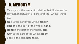 5. MERONYM
Meronym is the semantic relation that illustrates the
correlation between a “part” and the “whole” thing.
E.G
Nail is the par of the whole, finger
Finger is the part of the whole, hand.
Hand is the part of the whole, arm.
Arm is the part of the whole, body.
Body is the complete thing.
 