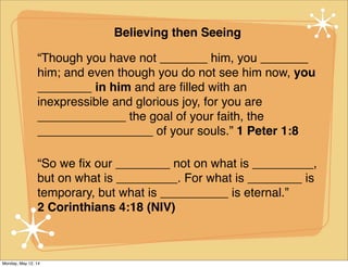 Believing then Seeing
“Though you have not _______ him, you _______
him; and even though you do not see him now, you
________ in him and are ﬁlled with an
inexpressible and glorious joy, for you are
_____________ the goal of your faith, the
_________________ of your souls.” 1 Peter 1:8
“So we ﬁx our ________ not on what is _________,
but on what is _________. For what is ________ is
temporary, but what is __________ is eternal.”
2 Corinthians 4:18 (NIV)
Monday, May 12, 14
 