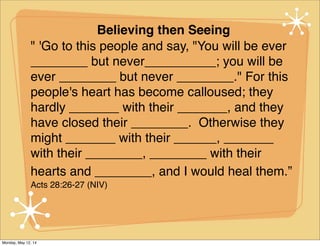 Believing then Seeing
" 'Go to this people and say, "You will be ever
________ but never__________; you will be
ever ________ but never ________." For this
people's heart has become calloused; they
hardly _______ with their _______, and they
have closed their ________. Otherwise they
might _______ with their ______, _______
with their ________, ________ with their
hearts and ________, and I would heal them.”
Acts 28:26-27 (NIV)
Monday, May 12, 14
 