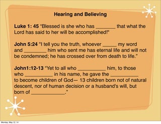Hearing and Believing
Luke 1: 45 “Blessed is she who has _______ that what the
Lord has said to her will be accomplished!"
John 5:24 "I tell you the truth, whoever _____ my word
and ________ him who sent me has eternal life and will not
be condemned; he has crossed over from death to life.”
John1:12-13 “Yet to all who __________ him, to those
who __________ in his name, he gave the __________
to become children of God— 13 children born not of natural
descent, nor of human decision or a husband's will, but
born of ____________.”
Monday, May 12, 14
 