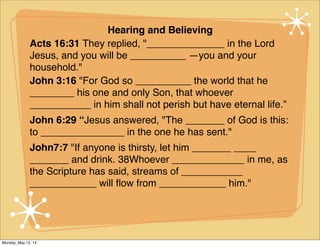Hearing and Believing
Acts 16:31 They replied, "______________ in the Lord
Jesus, and you will be __________ —you and your
household."
John 3:16 "For God so __________ the world that he
________ his one and only Son, that whoever
___________ in him shall not perish but have eternal life.”
John 6:29 “Jesus answered, "The _______ of God is this:
to _______________ in the one he has sent."
John7:7 "If anyone is thirsty, let him _______ ____
_______ and drink. 38Whoever _____________ in me, as
the Scripture has said, streams of ___________
____________ will ﬂow from ____________ him."
Monday, May 12, 14
 
