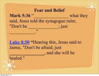 Fear and Belief
Mark 5:36 “_______________ what they
said, Jesus told the synagogue ruler,
"Don't be _____________; just
___________."
Luke 8:50 “Hearing this, Jesus said to
Jairus, "Don't be afraid; just
_______________, and she will be
healed."
Monday, May 12, 14
 
