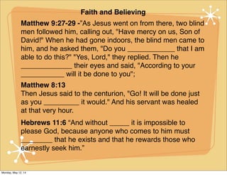 Faith and Believing
Matthew 9:27-29 -”As Jesus went on from there, two blind
men followed him, calling out, "Have mercy on us, Son of
David!" When he had gone indoors, the blind men came to
him, and he asked them, "Do you ____________ that I am
able to do this?" "Yes, Lord," they replied. Then he
_____________ their eyes and said, "According to your
___________ will it be done to you";
Matthew 8:13
Then Jesus said to the centurion, "Go! It will be done just
as you _________ it would." And his servant was healed
at that very hour.
Hebrews 11:6 “And without _____ it is impossible to
please God, because anyone who comes to him must
________ that he exists and that he rewards those who
earnestly seek him.”
Monday, May 12, 14
 