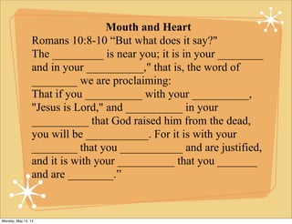 Mouth and Heart
Romans 10:8-10 “But what does it say?"
The _________ is near you; it is in your ________
and in your __________," that is, the word of
________ we are proclaiming:
That if you __________ with your __________,
"Jesus is Lord," and __________ in your
__________ that God raised him from the dead,
you will be ___________. For it is with your
________ that you ___________ and are justified,
and it is with your __________ that you _______
and are ________.”
Monday, May 12, 14
 