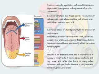 Sweetness,usuallyregardedas apleasurablesensation,
is producedbythepresence ofsugarsandafew other
substances
Sournessis thetastethatdetectsacidity.The sournessof
substancesis ratedrelativeto dilutehydrochloricacid,
which hasasournessindex of1
Saltinessis atasteproducedprimarilybythe presenceof
sodiumions.
Bitternessis themostsensitive ofthe tastes,andmany
perceive it asunpleasant,sharp,ordisagreeable,butitis
sometimesdesirable andintentionallyaddedvia various
bitteringagents
Umami is an appetitive taste and is described as a
savory or meaty taste. It can be tasted in cheese and
soy sauce, and while also found in many other
fermented and aged foods, this taste is also present in
tomatoes,grains,andbeans.
 