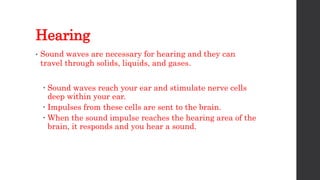 Hearing
• Sound waves are necessary for hearing and they can
travel through solids, liquids, and gases.
 Sound waves reach your ear and stimulate nerve cells
deep within your ear.
 Impulses from these cells are sent to the brain.
 When the sound impulse reaches the hearing area of the
brain, it responds and you hear a sound.
 